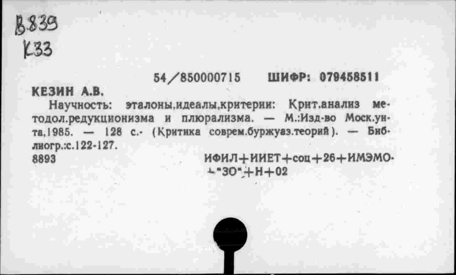 ﻿54/850000715 ШИФР*. 079458511 КЕЗИН А.В.
Научность: эталоны.идеалы,критерии: Крит.анализ ме-тодол.редукционизма и плюрализма. — М.:Изд-во Моск.уи-та, 1985. — 128 С.- (Критика соврем.буржуаз.теорий). — Биб-лиогр.:с.122-127.
8893	ИФИЛ+ИИЕТ+соц+26+ИМЭМО-
а-’ЗО-,+ Н4-02